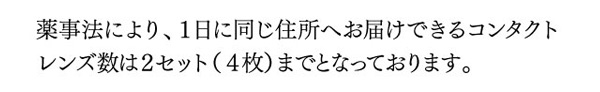 薬事法により、一日に同じ住所へお届けできるコンタクトレンズ数は2セット（4枚）までとなっております。