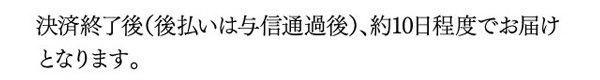 決済終了後（後払いは与信通過後）、約10日程度でお届けとなります。